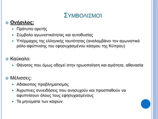 ΣΥΜΒΟΛΙΣΜΟΊ
 Ονήσιλος:
 Πρότυπο αρετής
 Σύμβολο αγωνιστικότητας και αυτοθυσίας
 Υπέρμαχος της ελληνικής ταυτότητας (αναλαμβάνει τον αγωνιστικό
ρόλο αφύπνισης του εφησυχασμένου κόσμου της Κύπρου)
 Καύκαλο:
 Θάνατος που όμως οδηγεί στην ηρωοποίηση και αγιότητα, αθανασία
 Μέλισσες:
 Αδιάκοπος προβληματισμός
 Άγρυπνες συνειδήσεις που ανησυχούν και προσπαθούν να
αφυπνίσουν όλους τους εφησυχασμένους
 Τα μηνύματα των καιρών
 