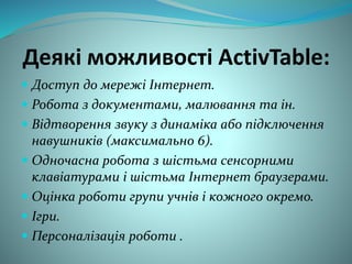 Деякі можливості ActivTable:
 Доступ до мережі Інтернет.
 Робота з документами, малювання та ін.
 Відтворення звуку з динаміка або підключення
навушників (максимально 6).
 Одночасна робота з шістьма сенсорними
клавіатурами і шістьма Інтернет браузерами.
 Оцінка роботи групи учнів і кожного окремо.
 Ігри.
 Персоналізація роботи .
 