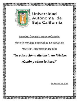 Nombre: Daniela J. Huante Corrales
Materia: Modelos alternativos en educación
Maestra: Tracy Hernández Díaz
“La educación a distancia en México:
¿Quién y cómo la hace?”
21 de Abril de 2017
 