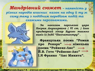 Мандрівний сюжет – наявність у
різних народів власних казок на одну й ту ж
саму тему з подібним перебігом подій та
схожими персонажами.
Французька поема “Роман
про Ренара” німецька
поема “Рейнеке-Лис”
Й.В. Гете “Рейнеке-Лис”
І.Я Франко “Лис Микита”.
За наказом перського царя
Хосрая Ануширвана ( VІ ст. ) його
придворний лікар Бурзос таємно
вивіз із Індії “Панчатантру” .
 
