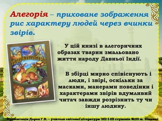 Алегорія – приховане зображення
рис характеру людей через вчинки
звірів.
У цій книзі в алегоричних
образах тварин змальовано
життя народу Давньої Індії.
В збірці мирно співіснують і
люди, і звірі, оскільки за
масками, манерами поведінки і
характерами звірів вдумливий
читач завжди розрізнить ту чи
іншу людину.
 