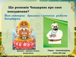 Що розповів Чандарава про своє
походження?
Його сотворив Брахман і оголосив раджею
Какудрума.
Брахман – духовне начало,
основа буття
Раджа - можновладець,
князь або цар
 
