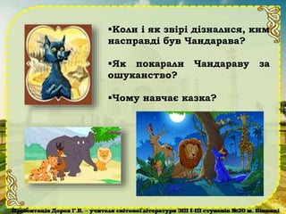 Коли і як звірі дізналися, ким
насправді був Чандарава?
Як покарали Чандараву за
ошуканство?
Чому навчає казка?
 