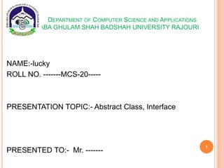 DEPARTMENT OF COMPUTER SCIENCE AND APPLICATIONS
BABA GHULAM SHAH BADSHAH UNIVERSITY RAJOURI
NAME:-lucky
ROLL NO. -------MCS-20-----
PRESENTATION TOPIC:- Abstract Class, Interface
PRESENTED TO:- Mr. -------
1
 