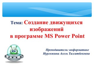  
Тема: Создание движущихся
изображений
в программе MS Power Point
 
Преподаватель: информатике
Нургожина Асель Талгатбековна
 