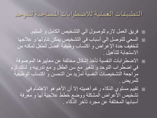 ‫للوصول‬ ‫الزم‬ ‫العمل‬ ‫فريق‬‫الي‬‫الكامل‬ ‫التشخيص‬‫و‬‫السليم‬.
‫للتوصل‬ ‫السعي‬‫الي‬‫تناولها‬ ‫يمكن‬ ‫التشخيص‬ ‫في‬ ‫أسباب‬‫و‬‫ع‬‫الجها‬
‫تم‬ ‫للطفل‬ ‫أفضل‬ ‫وظيفية‬ ‫اكتساب‬ ‫و‬ ‫اإلعراض‬ ‫حدة‬ ‫لتخفيف‬‫من‬ ‫كنه‬
‫للتأهيل‬ ‫االستجابة‬.
‫الموص‬ ‫معاييرها‬ ‫عن‬ ‫مختلفة‬ ‫إشكال‬ ‫تأخذ‬ ‫النفسية‬ ‫االضطرابات‬‫وفة‬
‫التوحد‬ ‫اضطراب‬ ‫في‬‫و‬‫الطفل‬ ‫سن‬ ‫مع‬ ‫تتغير‬‫و‬‫تدريبه‬ ‫مع‬‫و‬‫ل‬‫لزم‬ ‫ذلك‬
‫التحسن‬ ‫من‬ ‫لمزيد‬ ‫النفسية‬ ‫التشخيصات‬ ‫مراجعة‬‫و‬‫ا‬ ‫اكتساب‬‫لوظيفية‬
‫للمريض‬.
‫في‬ ‫االهتمام‬ ‫هو‬ ‫األهم‬ ‫أن‬ ‫إال‬ ‫أهميته‬ ‫رغم‬ ‫الذكاء‬ ‫مستوي‬ ‫تقييم‬
‫لها‬ ‫عالجية‬ ‫خطط‬ ‫ووضع‬ ‫المشكلة‬ ‫األعراض‬ ‫تشخيص‬‫و‬‫معرفة‬
‫الذكاء‬ ‫تأخر‬ ‫مجرد‬ ‫عن‬ ‫المختلفة‬ ‫أسبابها‬.
 