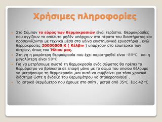 Χρήσιμες πληροφορίες
 Στο Σύμπαν το εύρος των θερμοκρασιών είναι τεράστιο. Θερμοκρασίες
που αγγίζουν το απόλυτο μηδέν υπάρχουν στα πέρατα του διαστήματος και
προσεγγίζονται με τεχνικά μέσα στα γήινα επιστημονικά εργαστήρια , ενώ
θερμοκρασίες 20000000 Κ ( Κέλβιν ) υπάρχουν στο εσωτερικό των
άστρων, όπως του Ήλιου μας.
 Στη γη η μικρότερη θερμοκρασία που έχει παρατηρηθεί είναι -89οC και η
μεγαλύτερη είναι 59οC
 Για να μετρήσουμε σωστά τη θερμοκρασία ενός σώματος θα πρέπει το
θερμόμετρο να βρίσκεται σε επαφή μόνο με το σώμα του οποίου θέλουμε
να μετρήσουμε τη θερμοκρασία ,και αυτό να συμβαίνει για τόσο χρονικό
διάστημα ώστε η ένδειξη του θερμομέτρου να σταθεροποιηθεί .
 Το ιατρικό θερμόμετρο που έχουμε στο σπίτι , μετρά από 35οC έως 42 οC
 
