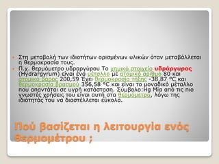 Πού βασίζεται η λειτουργία ενός
θερμομέτρου ;
 Στη μεταβολή των ιδιοτήτων ορισμένων υλικών όταν μεταβάλλεται
η θερμοκρασία τους.
 Π.χ. θερμόμετρο υδραργύρου Το χημικό στοιχείο υδράργυρος
(Hydrargyrum) είναι ένα μέταλλο με ατομικό αριθμό 80 και
ατομικό βάρος 200,59 Έχει θερμοκρασία τήξης -38,87 °C και
θερμοκρασία βρασμού 356,58 °C και είναι το μοναδικό μέταλλο
που απαντάται σε υγρή κατάσταση. Σύμβολο:Hg Μία από τις πιο
γνωστές χρήσεις του είναι αυτή στα θερμόμετρα, λόγω της
ιδιότητάς του να διαστέλλεται εύκολα.
 