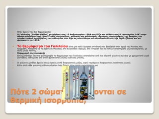 Πότε 2 σώματα βρίσκονται σε
θερμική ισορροπία;
 Όταν έχουν την ίδια θερμοκρασία
 Ο Γαλιλαίος (Galileo Galilei) γεννήθηκε στις 15 Φεβρουαρίου 1564 στη Πίζα και πέθανε στις 9 Ιανουαρίου 1642 στην
Φλωρεντία(Αρτσέτρι), ήταν Ιταλός αστρονόμος, φυσικός και φιλόσοφος. Φανερός υποστηρικτής της θεωρίας του
ηλιοκεντρικού συστήματος των πλανητών που είχε ως αποτέλεσμα να καταδικαστεί από την Ιερά εξέταση και να
φυλακιστεί το 1633.
 Το θερμόμετρο του Γαλιλαίου είναι μια πολύ όμορφη επινόησή που βασίζεται στην αρχή της Άνωσης του
Αρχιμήδη. Μπορείτε να το βρείτε σε Μουσεία, στο Ευγενίδειο Ίδρυμα, στο ίντερνετ και σε πολλά καταστήματα ως διακοσμητικό, με
πολύ μικρό κόστος.
 Περιγραφή της συσκευής
 Όπως βλέπεται και στη φωτογραφία το θερμόμετρο του Γαλιλαίου αποτελείται από ένα κλειστό γυάλινο σωλήνα με χρωματιστό υγρό
(συνήθως λάδι) μέσα στο οποίο βρίσκονται μικρές γυάλινες μπάλες.

 Οι γυάλινες μπάλες έχουν ίσους όγκους αλλά διαφορετικές μάζες, αφού περιέχουν διαφορετικές ποσότητες υγρού.
 Κάτω από κάθε γυάλινη μπάλα κρέμεται ένας δίσκος στον οποίο αναγράφεται μια

 