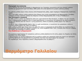 Θερμόμετρο Γαλιλαίου
 Περιγραφή της συσκευής
 Όπως βλέπετε και στη φωτογραφία το θερμόμετρο του Γαλιλαίου αποτελείται από ένα κλειστό γυάλινο
σωλήνα με χρωματιστό υγρό (συνήθως λάδι) μέσα στο οποίο βρίσκονται μικρές γυάλινες μπάλες.

 Οι γυάλινες μπάλες έχουν ίσους όγκους αλλά διαφορετικές μάζες, αφού περιέχουν διαφορετικές ποσότητες
υγρού.
 Κάτω από κάθε γυάλινη μπάλα κρέμεται ένας δίσκος στον οποίο αναγράφεται μια θερμοκρασία. Συνήθως
υπάρχουν έντεκα γυάλινες μπάλες που δείχνουν έντεκα θερμοκρασίες από 17 έως 27 βαθμούς C.
 Πως λειτουργεί η συσκευή
 Σε κάθε γυάλινη μπάλα που βρίσκεται μέσα στο υγρό ασκούνται δύο δυνάμεις, το βάρος της και η άνωση.
 Όταν η θερμοκρασία ανεβαίνει τότε το υγρό διαστέλλεται, η πυκνότητα του μειώνεται και κατά συνέπεια η
άνωση που δίνεται από τον τύπο Α = ρ.V.g μειώνεται, οπότε οι γυάλινες μπάλες έχουν την τάση να
κατέβουν.
 Αντίθετα, όταν η θερμοκρασία πέφτει τότε το υγρό συστέλλεται, η πυκνότητα του μεγαλώνει, οπότε οι
γυάλινες μπάλες έχουν την τάση να ανέβουν.
 Κάθε γυάλινη μπάλα έχει τέτοιο όγκο και μάζα έτσι ώστε να ισορροπεί σε κάποια θέση του σωλήνα όταν η
θερμοκρασία είναι αυτή που δείχνει η ετικέτα του. Αυτό συμβαίνει διότι τότε, η άνωση είναι ίση με το βάρος
του υγρού που εκτοπίζει η γυάλινη μπάλα.
 Πως διαβάζουμε τη θερμοκρασία

 Στη συσκευή παρατηρούμε ότι ορισμένες γυάλινες μπάλες βρίσκονται στο κάτω μέρος του δοχείου και άλλες
επιπλέουν στο πάνω μέρος.
 Η θερμοκρασία του σωλήνα δείχνεται από τη γυάλινη μπάλα που ισορροπεί μέσα στο νερό ή αν προτιμάτε
αυτή που βρίσκεται πιο χαμηλά από τις μπαλίτσες που είναι στο πάνω μέρος του σωλήνα.
 Για παράδειγμα, στην παραπάνω εικόνα η θερμοκρασία είναι 22 βαθμοί C.
 