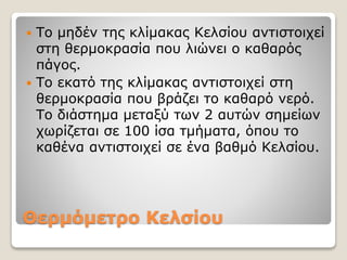 Θερμόμετρο Κελσίου
 Το μηδέν της κλίμακας Κελσίου αντιστοιχεί
στη θερμοκρασία που λιώνει ο καθαρός
πάγος.
 Το εκατό της κλίμακας αντιστοιχεί στη
θερμοκρασία που βράζει το καθαρό νερό.
Το διάστημα μεταξύ των 2 αυτών σημείων
χωρίζεται σε 100 ίσα τμήματα, όπου το
καθένα αντιστοιχεί σε ένα βαθμό Κελσίου.
 