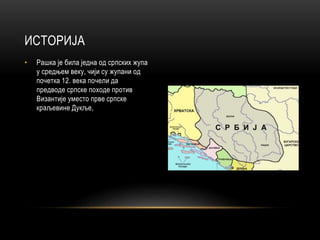 • Рашка је била једна од српских жупа
у средњем веку, чији су жупани од
почетка 12. века почели да
предводе српске походе против
Византије уместо прве српске
краљевине Дукље,
ИСТОРИЈА
 