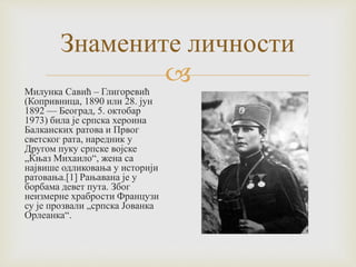 
Знамените личности
Милунка Савић – Глигоревић
(Копривница, 1890 или 28. јун
1892 — Београд, 5. октобар
1973) била је српска хероина
Балканских ратова и Првог
светског рата, наредник у
Другом пуку српске војске
„Књаз Михаило“, жена са
највише одликовања у историји
ратовања.[1] Рањавана је у
борбама девет пута. Због
неизмерне храбрости Французи
су је прозвали „српска Јованка
Орлеанка“.
 