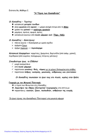 Ενότητα 8η, Μάθημα 2.
“Η Τέχνη των Κυκλαδιτών”
Οι Κυκλαδίτες – Τεχνίτες:
 κατασκευή μυτερών λεπίδων
 άλλα εργαλεία από οψιανό --> μαύρη σκληρή πέτρα από τη Μήλο
 χρήση του χαλκού ==> καλύτερα εργαλεία:
 μαχαίρια, πριόνια, σφυριά, σμίλες
 κατασκευή αγγείων από λευκό μάρμαρο από: Πάρο, Νάξο
Οι Κυκλαδίτες – Καλλιτέχνες:
 πήλινα αγγεία -> διακόσμηση με ωραία σχέδια
 σχήματα ζώων
 σχήμα τηγανιού --> τηγανόσχημα
Κατασκευή Κοσμημάτων: καρφίτσες, βραχιόλια, δαχτυλίδια (από ασήμι, χαλκό),
περιδέραια (από κοχύλια, πολύχρωμες πέτρινες χάντρες)
Σπουδαιότερα έργα, τα Ειδώλια:
 μικρά αγαλματάκια
 από λευκό μάρμαρο
 παρίσταναν γυναίκες: θεές, νύμφες με τα χέρια: διπλωμένα στο στήθος
 παρίσταναν άνδρες: κυνηγούς, μουσικούς, ανθρώπους που γλεντούσαν
Οι Κυκλαδίτες πουλούσαν τα έργα τους στο Αιγαίο, κυρίως στην Κρήτη
Γνωριμία με τον Μινωικό Πολιτισμό:
 η τέχνη των Μινωιτών στις Κυκλάδες
 Ακρωτήριο της Θήρας (Σαντορίνη): τοιχογραφίες στα σπίτια με:
 παραστάσεις: πουλιών, ζώων, λουλουδιών, ανθρώπων της εποχής
Τα έργα τέχνης τπυ Κυκλαδικού Πολιτισμού: στα μουσεία σήμερα
Δρεβενίτσου Αθανασία
Επιμέλεια επανάληψης: Χρήστος Χαρμπής http://kritiria.blogspot.gr σελ.10
 