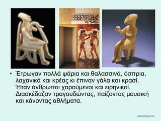 • Έτρωγαν πολλά ψάρια και θαλασσινά, όσπρια,
λαχανικά και κρέας κι έπιναν γάλα και κρασί.
Ήταν άνθρωποι χαρούμενοι και ειρηνικοί.
Διασκέδαζαν τραγουδώντας, παίζοντας μουσική
και κάνοντας αθλήματα.
daskalogiannis
 