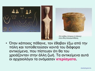 • Όταν κάποιος πέθαινε, τον έθαβαν έξω από την
πόλη και τοποθετούσαν κοντά του διάφορα
αντικείμενα, που πίστευαν ότι θα του
χρειάζονταν στην άλλη ζωή. Τα αντικείμενα αυτά
οι αρχαιολόγοι τα ονόμασαν κτερίσματα.
•Oι πυξίδες (πέτρινες ή πήλινες)
είναι είδος κοσμηματοθήκης
daskalogiannis
 