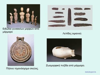 Ειδώλια γυναικείων μορφών από
μάρμαρο
Πήλινο τηγανόσχημο σκεύος.
Λεπίδες οψιανού.
Ζωομορφική πυξίδα από μάρμαρο.
daskalogiannis
 