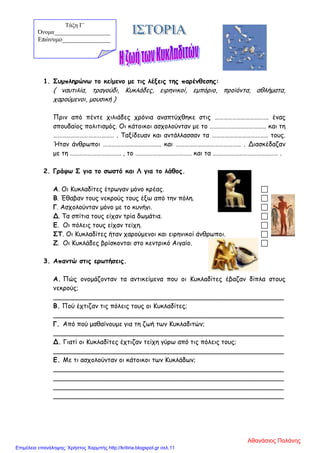 1. Συμπληρώνω το κείμενο με τις λέξεις της παρένθεσης:
( ναυτιλία, τραγούδι, Κυκλάδες, ειρηνικοί, εμπόριο, προϊόντα, αθλήματα,
χαρούμενοι, μουσική )
Πριν από πέντε χιλιάδες χρόνια αναπτύχθηκε στις ………………………………. ένας
σπουδαίος πολιτισμός. Οι κάτοικοι ασχολούνταν με το ………………………………… και τη
…………………………………… . Ταξίδευαν και αντάλλασσαν τα ………………………………… τους.
Ήταν άνθρωποι …………………………………. και ……………………………………… . Διασκέδαζαν
με τη …………………………….. , το ………………………………… και τα ……………………………………… .
2. Γράφω Σ για το σωστό και Λ για το λάθος.
Α. Οι Κυκλαδίτες έτρωγαν μόνο κρέας. 
Β. Έθαβαν τους νεκρούς τους έξω από την πόλη. 
Γ. Ασχολούνταν μόνο με το κυνήγι. 
Δ. Τα σπίτια τους είχαν τρία δωμάτια. 
Ε. Οι πόλεις τους είχαν τείχη. 
ΣΤ. Οι Κυκλαδίτες ήταν χαρούμενοι και ειρηνικοί άνθρωποι. 
Ζ. Οι Κυκλάδες βρίσκονται στο κεντρικό Αιγαίο. 
3. Απαντώ στις ερωτήσεις.
Α. Πώς ονομάζονταν τα αντικείμενα που οι Κυκλαδίτες έβαζαν δίπλα στους
νεκρούς;
_________________________________________________________
Β. Πού έχτιζαν τις πόλεις τους οι Κυκλαδίτες;
_________________________________________________________
Γ. Από πού μαθαίνουμε για τη ζωή των Κυκλαδιτών;
_________________________________________________________
Δ. Γιατί οι Κυκλαδίτες έχτιζαν τείχη γύρω από τις πόλεις τους;
_________________________________________________________
Ε. Με τι ασχολούνταν οι κάτοικοι των Κυκλάδων;
_________________________________________________________
_________________________________________________________
_________________________________________________________
_________________________________________________________
Τάξη Γ΄
Όνομα___________________
Επώνυμο_______________
Αθανάσιος Παλάνης
Επιμέλεια επανάληψης: Χρήστος Χαρμπής http://kritiria.blogspot.gr σελ.11
 