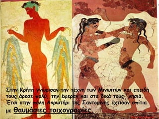 Στην Κρήτη γνώρισαν την τέχνη των Μινωιτών και επειδή
τους άρεσε πολύ, την έφεραν και στα δικά τους νησιά.
Έτσι στην πόλη Ακρωτήρι της Σαντορίνης έχτισαν σπίτια
με θαυμάσιες τοιχογραφίες.
Μαρία Φρουδαράκη
 