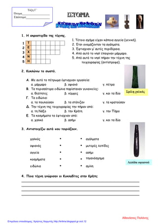 1. Η ακροστιχίδα της τέχνης.
1. Τέτοιο σχήμα είχαν κάποια αγγεία (γενική).
2. Έτσι ονομάζονταν τα αγάλματα.
3. Έφτιαχναν μ’ αυτές περιδέραια.
4. Από αυτό το νησί έπαιρναν μάρμαρο.
5. Από αυτό το νησί πήραν την τέχνη της
τοιχογραφίας (αντίστροφα).
2. Κυκλώνω το σωστό.
Α. Με αυτό το πέτρωμα έφτιαχναν εργαλεία:
α. μάρμαρο β. οψιανό γ. πέτρα
Β. Τα περισσότερα ειδώλια παρίσταναν γυναικείες:
α. θεότητες β. νύμφες γ. και τα δύο
Γ. Τα ειδώλια:
α. τα πουλούσαν β. τα στόλιζαν γ. τα κρατούσαν
Δ. Την τέχνη της τοιχογραφίας την πήραν από:
α. τη Νάξο β. την Κρήτη γ. την Πάρο
Ε. Τα κοσμήματα τα έφτιαχναν από:
α. χαλκό β. ασήμι γ. και τα δύο
3. Αντιστοιχίζω αυτά που ταιριάζουν.
χαλκός   αγάλματα
οψιανός   μυτερές λεπίδες
αγγεία   ασήμι
κοσμήματα   τηγανόσχημα
ειδώλια   σμίλη
4. Ποια τέχνη γνώρισαν οι Κυκλαδίτες στην Κρήτη;
___________________________________________________________
___________________________________________________________
___________________________________________________________
___________________________________________________________
1 Τ
2 Ε
3 Χ
4 Ν
5 Η
Τάξη Γ΄
Όνομα___________________
Επώνυμο_______________
Σμίλη χαλκός
Λεπίδα οψιανού
Αθανάσιος Παλάνης
Επιμέλεια επανάληψης: Χρήστος Χαρμπής http://kritiria.blogspot.gr σελ.12
 