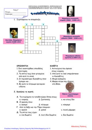 1. Συμπληρώνω το σταυρόλεξο.
ΟΡΙΖΟΝΤΙΑ ΚΑΘΕΤΑ
1. Εκεί αναπτύχθηκε σπουδαίος 1. Αντικείμενα που άφηναν
πολιτισμός. στους νεκρούς.
2, Τα σπίτια τους ήταν φτιαγμένα 2. Από αυτό το νησί επηρεάστηκαν
από αυτό το υλικό. οι Κυκλαδίτες.
3, Οι περισσότεροι Κυκλαδίτες ήταν 3. Μικρά αγάλματα.
έμποροι και … 4. Μαύρη πέτρα που έβγαινε
4. Με αυτό το πέτρωμα έφτιαχναν στη Μήλο.
ειδώλια.
2. Κυκλώνω το σωστό.
Α. Τα κτερίσματα τα τοποθετούσαν δίπλα στους:
α. νεκρούς β. ζωντανούς γ. και στους δύο
Β. Ο οψιανός ήταν:
α. άγαλμα β. πέτρωμα γ. κόσμημα
Γ. Από τη Νάξο και την Πάρο έπαιρναν:
α. οψιανό β. χαλκό γ. λευκό μάρμαρο
Δ. Τα σπίτια τους είχαν:
α. ένα δωμάτιο β. ένα ή δύο δωμάτια γ. δύο δωμάτια
1
31
2
3
4
2
4
Τάξη Γ΄
Όνομα___________________
Επώνυμο_______________
Μαρμάρινο γυναικείο
κεφάλι (2800 - 2200 π.Χ.)
Μαρμάρινο γυναικείο
ειδώλιο (2800 - 2200 π.Χ.)
Mαρμάρινο ειδώλιο
αρπιστή (2.500 π.Χ.)
Πήλινο τηγανόσχημο
σκεύος
Καντήλα. Μαρμάρινο
αγγείο (3200-2800
π Χ )
Αθανάσιος Παλάνης
Επιμέλεια επανάληψης: Χρήστος Χαρμπής http://kritiria.blogspot.gr σελ.13
 