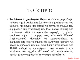 ΤΟ ΚΤΙΡΙΟ
• Το Εθνικό Αρχαιολογικό Μουσείο είναι το μεγαλύτερο
μουσείο της Ελλάδας και ένα από τα σημαντικότερα του
κόσμου. Με αρχικό προορισμό να δεχθεί το σύνολο των
ευρημάτων από ανασκαφές του 19ου αιώνα, κυρίως από
την Αττική, αλλά και από άλλες περιοχές της χώρας,
σταδιακά πήρε τη μορφή ενός κεντρικού Εθνικού
Αρχαιολογικού Μουσείου και εμπλουτίσθηκε με
ευρήματα από όλα τα σημεία του ελληνικού κόσμου. Οι
πλούσιες συλλογές του, που απαριθμούν περισσότερα από
11.000 εκθέματα, προσφέρουν στον επισκέπτη ένα
πανόραμα του αρχαίου ελληνικού πολιτισμού από τις
αρχές της προϊστορίας έως την ύστερη αρχαιότητα.
Μανιάτη Αγγελική
 
