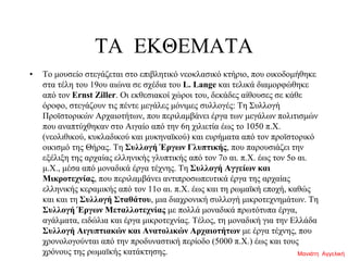 ΤΑ ΕΚΘΕΜΑΤΑ
• Το μουσείο στεγάζεται στο επιβλητικό νεοκλασικό κτήριο, που οικοδομήθηκε
στα τέλη του 19ου αιώνα σε σχέδια του L. Lange και τελικά διαμορφώθηκε
από τον Ernst Ziller. Οι εκθεσιακοί χώροι του, δεκάδες αίθουσες σε κάθε
όροφο, στεγάζουν τις πέντε μεγάλες μόνιμες συλλογές: Τη Συλλογή
Προϊστορικών Αρχαιοτήτων, που περιλαμβάνει έργα των μεγάλων πολιτισμών
που αναπτύχθηκαν στο Αιγαίο από την 6η χιλιετία έως το 1050 π.Χ.
(νεολιθικού, κυκλαδικού και μυκηναϊκού) και ευρήματα από τον προϊστορικό
οικισμό της Θήρας. Τη Συλλογή Έργων Γλυπτικής, που παρουσιάζει την
εξέλιξη της αρχαίας ελληνικής γλυπτικής από τον 7ο αι. π.Χ. έως τον 5ο αι.
μ.Χ., μέσα από μοναδικά έργα τέχνης. Τη Συλλογή Αγγείων και
Μικροτεχνίας, που περιλαμβάνει αντιπροσωπευτικά έργα της αρχαίας
ελληνικής κεραμικής από τον 11ο αι. π.Χ. έως και τη ρωμαϊκή εποχή, καθώς
και και τη Συλλογή Σταθάτου, μια διαχρονική συλλογή μικροτεχνημάτων. Τη
Συλλογή Έργων Μεταλλοτεχνίας με πολλά μοναδικά πρωτότυπα έργα,
αγάλματα, ειδώλια και έργα μικροτεχνίας. Τέλος, τη μοναδική για την Ελλάδα
Συλλογή Αιγυπτιακών και Ανατολικών Αρχαιοτήτων με έργα τέχνης, που
χρονολογούνται από την προδυναστική περίοδο (5000 π.Χ.) έως και τους
χρόνους της ρωμαϊκής κατάκτησης. Μανιάτη Αγγελική
 