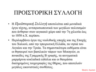 ΠΡΟΙΣΤΟΡΙΚΗ ΣΥΛΛΟΓΗ
• H Προϊστορική Συλλογή αποτελείται από μοναδικά
έργα τέχνης, αντιπροσωπευτικά των μεγάλων πολιτισμών
που άνθησαν στον αιγαιακό χώρο από την 7η χιλιετία έως
το 1050 π.Χ. περίπου.
• Περιλαμβάνει έργα της νεολιθικής εποχής και της Εποχής
του Χαλκού, από την ηπειρωτική Ελλάδα, τα νησιά του
Αιγαίου και την Τροία. Τα σημαντικότερα εκθέματα είναι
οι θησαυροί των βασιλικών τάφων των Μυκηνών, οι
πινακίδες της Γραμμικής Β γραφής, τα αινιγματικά
μαρμάρινα κυκλαδικά ειδώλια και οι θαυμάσια
διατηρημένες τοιχογραφίες της Θήρας, που αποτελούν
μεγάλες εικονιστικές συνθέσεις.
Μανιάτη Αγγελική
 