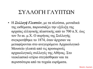 ΣΥΛΛΟΓΗ ΓΛΥΠΤΩΝ
• H Συλλογή Γλυπτών, με τα πλούσια, μοναδικά
της εκθέματα, παρουσιάζει την εξέλιξη της
αρχαίας ελληνικής πλαστικής από το 700 π.X. έως
τον 5ο αι. μ.X. O πυρήνας της Συλλογής
συγκροτήθηκε το 1874, όταν άρχισαν να
μεταφέρονται στο ανεγειρόμενο Aρχαιολογικό
Mουσείο γλυπτά από τις προσωρινές
αρχαιολογικές συλλογές της Aθήνας. Στο
νεοκλασικό κτίριο στεγάσθηκαν και τα
περισσότερα από τα τυχαία ευρήματα.
Μανιάτη Αγγελική
 