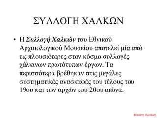 ΣΥΛΛΟΓΗ ΧΑΛΚΩΝ
• Η Συλλογή Χαλκών του Εθνικού
Αρχαιολογικού Μουσείου αποτελεί μία από
τις πλουσιότερες στον κόσμο συλλογές
χάλκινων πρωτότυπων έργων. Τα
περισσότερα βρέθηκαν στις μεγάλες
συστηματικές ανασκαφές του τέλους του
19ου και των αρχών του 20ου αιώνα.
Μανιάτη Αγγελική
 