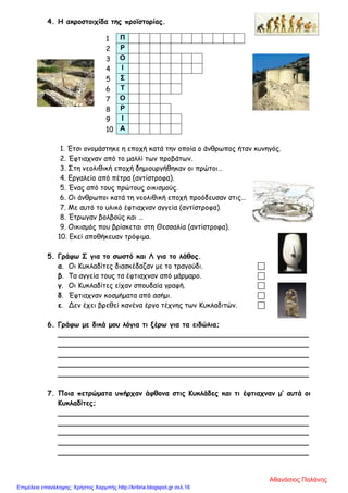 4. Η ακροστοιχίδα της προϊστορίας.
1. Έτσι ονομάστηκε η εποχή κατά την οποία ο άνθρωπος ήταν κυνηγός.
2. Έφτιαχναν από το μαλλί των προβάτων.
3. Στη νεολιθική εποχή δημιουργήθηκαν οι πρώτοι…
4. Εργαλείο από πέτρα (αντίστροφα).
5. Ένας από τους πρώτους οικισμούς.
6. Οι άνθρωποι κατά τη νεολιθική εποχή προόδευσαν στις…
7. Με αυτό το υλικό έφτιαχναν αγγεία (αντίστροφα)
8. Έτρωγαν βολβούς και …
9. Οικισμός που βρίσκεται στη Θεσσαλία (αντίστροφα).
10. Εκεί αποθήκευαν τρόφιμα.
5. Γράφω Σ για το σωστό και Λ για το λάθος.
α. Οι Κυκλαδίτες διασκέδαζαν με το τραγούδι. 
β. Τα αγγεία τους τα έφτιαχναν από μάρμαρο. 
γ. Οι Κυκλαδίτες είχαν σπουδαία γραφή. 
δ. Έφτιαχναν κοσμήματα από ασήμι. 
ε. Δεν έχει βρεθεί κανένα έργο τέχνης των Κυκλαδιτών. 
6. Γράφω με δικά μου λόγια τι ξέρω για τα ειδώλια;
_________________________________________________________
_________________________________________________________
_________________________________________________________
_________________________________________________________
_________________________________________________________
7. Ποια πετρώματα υπήρχαν άφθονα στις Κυκλάδες και τι έφτιαχναν μ’ αυτά οι
Κυκλαδίτες;
_________________________________________________________
_________________________________________________________
_________________________________________________________
_________________________________________________________
_________________________________________________________
1 Π
2 Ρ
3 Ο
4 Ι
5 Σ
6 Τ
7 Ο
8 Ρ
9 Ι
10 Α
Αθανάσιος Παλάνης
Επιμέλεια επανάληψης: Χρήστος Χαρμπής http://kritiria.blogspot.gr σελ.16
 