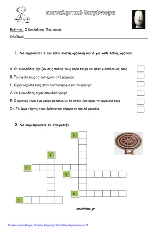 Γκόηεηα: O Kοθιαδηθόξ Πμιηηηζμόξ
ΌΝΟΜΑ:_____________________________________________________________
1. Να ζημειώζεηε Σ για κάθε ζωζηή ποόηαζη και Λ για κάθε λάθξπ ποόηαζη
Α. Οη Κοθιαδίηεξ έπηηδακ ζηηξ πόιεηξ ημοξ ρειά ηείπε θαη ήηακ θηιμπόιεμμξ ιαόξ
Β. Τα αγγεία ημοξ ηα έθηηαπκακ από μάνμανμ
Γ. Κύνηα αζπμιία ημοξ ήηακ ε θηεκμηνμθία θαη ημ ράνεμα
Δ. Οη Κοθιαδίηεξ είπακ ζπμοδαία γναθή
Γ. Ο μρηακόξ είκαη έκα μαύνμ μέηαιιμ με ημ μπμίμ έθηηαπακ ηα ενγαιεία ημοξ
Ση. Τα ένγα ηέπκεξ ημοξ βνίζθμκηαη ζήμενα ζε πμιιά μμοζεία
2. Να ζρμπληοώζεηε ηξ ζηαροόλενξ
3
2
2
emathima.gr
3
1
1
4
5
6
Επιμέλεια επανάληψης: Χρήστος Χαρμπής http://kritiria.blogspot.gr σελ.17
 
