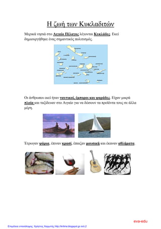 Η ζωή των Κυκλαδιτών
Μερικά νησιά στο Αιγαίο Πέλαγος λέγονται Κυκλάδες. Εκεί
δημιουργήθηκε ένας σημαντικός πολιτισμός.
Οι άνθρωποι εκεί ήταν ναυτικοί, έμποροι και ψαράδες. Είχαν μικρά
πλοία και ταξίδευαν στο Αιγαίο για να δώσουν τα προϊόντα τους σε άλλα
μέρη.
Έτρωγαν ψάρια, έπιναν κρασί, έπαιζαν μουσική και έκαναν αθλήματα.
eva-edu
Επιμέλεια επανάληψης: Χρήστος Χαρμπής http://kritiria.blogspot.gr σελ.2
 