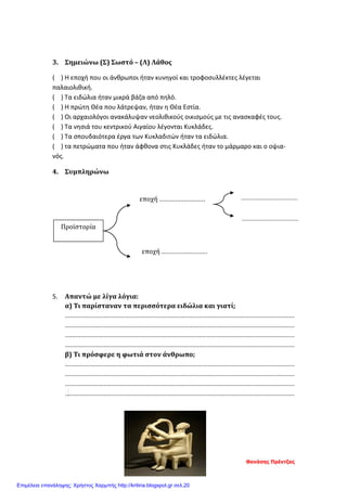 3. Σημειώνω (Σ) Σωστό – (Λ) Λάθος
( ) Η εποχή που οι άνθρωποι ήταν κυνηγοί και τροφοσυλλέκτες λέγεται
παλαιολιθική.
( ) Τα ειδώλια ήταν μικρά βάζα από πηλό.
( ) Η πρώτη Θέα που λάτρεψαν, ήταν η Θέα Εστία.
( ) Οι αρχαιολόγοι ανακάλυψαν νεολιθικούς οικισμούς με τις ανασκαφές τους.
( ) Τα νησιά του κεντρικού Αιγαίου λέγονται Κυκλάδες.
( ) Τα σπουδαιότερα έργα των Κυκλαδιτών ήταν τα ειδώλια.
( ) τα πετρώματα που ήταν άφθονα στις Κυκλάδες ήταν το μάρμαρο και ο οψια-
νός.
4. Συμπληρώνω
5. Απαντώ με λίγα λόγια:
α) Τι παρίσταναν τα περισσότερα ειδώλια και γιατί;
..................................................................................................................................
..................................................................................................................................
..................................................................................................................................
..................................................................................................................................
β) Τι πρόσφερε η φωτιά στον άνθρωπο;
..................................................................................................................................
..................................................................................................................................
..................................................................................................................................
..................................................................................................................................
Προϊστορία
εποχή ..........................
εποχή ..........................
...................................
...................................
Θανάσης Πρέντζας
Επιμέλεια επανάληψης: Χρήστος Χαρμπής http://kritiria.blogspot.gr σελ.20
 