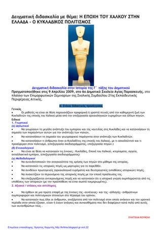 Δειγματική διδασκαλία με θέμα: Η ΕΠΟΧΗ ΤΟΥ ΧΑΛΚΟΥ ΣΤΗΝ
ΕΛΛΑΔΑ - Ο ΚΥΚΛΑΔΙΚΟΣ ΠΟΛΙΤΙΣΜΟΣ
Δειγματική διδασκαλία στην Ιστορία της Γ΄ τάξης του Δημοτικού
Πραγματοποιήθηκε στις 9 Απριλίου 2009, στο 6ο Δημοτικό Σχολείο Αγίας Παρασκευής, στο
πλαίσιο των Επιμορφωτικών Σεμιναρίων της Σχολικής Συμβούλου 21ης Εκπαιδευτικής
Περιφέρειας Αττικής.
Α: Στόχοι διδακτικής προσέγγισης
Γενικός
• Οι μαθητές να είναι σε θέση παρουσιάζουν προφορικά ή γραπτά πτυχές από την καθημερινή ζωή των
Κυκλαδιτών της εποχής του Χαλκού μέσα από την επεξεργασία αρχαιολογικών ευρημάτων και άλλων πηγών.
Ειδικοί
1. Γνωστικοί
(α) Δηλωτικοί
• Να γνωρίσουν τη μεγάλη ανάπτυξη του εμπορίου και της ναυτιλίας στις Κυκλάδες και να κατανοήσουν τη
σημασία των παραγόντων αυτών για την ανάπτυξη των νησιών,
• Να κατανοήσουν τη σημασία του γεωγραφικού παράγοντα στην ανάπτυξη των Κυκλαδιτών.
• Να κατανοήσουν τι άνθρωποι ήταν οι Κυκλαδίτες της εποχής του Χαλκού, με τι ασχολούνταν και τι
προσέφεραν στον πολιτισμό, (επεξεργασία σχεδιαγράμματος, επεξεργασία πηγών.)
(β) Εννοιολογικοί
• Να είναι σε θέση να κατανοούν τις έννοιες : Κυκλάδες, Εποχή του Χαλκού, κτερίσματα, αγγεία,
ανταλλακτικό εμπόριο, (επεξεργασία σχεδιαγράμματος)
(γ) Μεθοδολογικοί
• Να συνειδητοποιούν την αναγκαιότητα της χρήσης των πηγών στο μάθημα της ιστορίας.
• Να κατανοούν τις ιστορικές πηγές ως μαρτυρίες για το παρελθόν.
• Να συνδέουν πρωτογενείς (αρχαιολογικά ευρήματα) και δευτερογενείς (υποθέσεις ιστορικών) πηγές.
• Να συσχετίζουν το περιεχόμενο της ιστορικής πηγής με την εποχή προέλευσης της.
• Να επεξεργάζονται αντικρουόμενες πηγές και να κατανοούν ότι η ιστορική γνώση συμπληρώνεται από τις
υποθέσεις των ιστορικών (με την προϋπόθεση να είναι σωστά τεκμηριωμένες).
2. Αξιακοί / στάσεις και αντιλήψεις
• Να έρθουν σε μια πρώτη επαφή με της έννοιες της «συνέχειας» και της «αλλαγής» ανθρώπινων
συμπεριφορών και πολιτισμικών στοιχείων στο πέρασμα του χρόνου.
• Να κατανοούν πως όλοι οι άνθρωποι, ανεξάρτητα από τον πολιτισμό στον οποίο ανήκουν και την χρονική
περίοδο στην οποία έζησαν, είχαν ή έχουν ανάγκες και συναισθήματα που δεν διαφέρουν κατά πολύ από αυτές
των συνανθρώπων τους .
ΕΥΑΓΓΕΛΙΑ ΚΟΥΝΕΛΗ
Επιμέλεια επανάληψης: Χρήστος Χαρμπής http://kritiria.blogspot.gr σελ.22
 