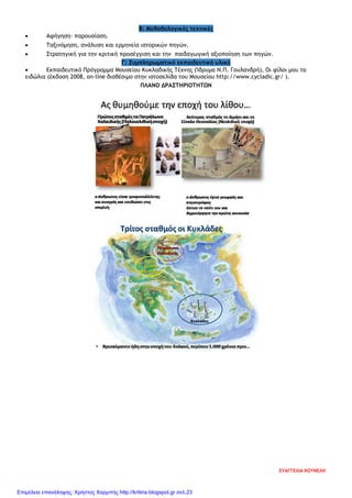 Β: Μεθοδολογικές τεχνικές
• Αφήγηση- παρουσίαση.
• Ταξινόμηση, ανάλυση και ερμηνεία ιστορικών πηγών.
• Στρατηγική για την κριτική προσέγγιση και την παιδαγωγική αξιοποίηση των πηγών.
Γ: Συμπληρωματικό εκπαιδευτικό υλικό
• Εκπαιδευτικό Πρόγραμμα Μουσείου Κυκλαδικής Τέχνης (Ίδρυμα Ν.Π. Γουλανδρή), Οι φίλοι μου τα
ειδώλια (έκδοση 2008, on-line διαθέσιμο στην ιστοσελίδα του Μουσείου http://www.cycladic.gr/ ).
ΠΛΑΝΟ ΔΡΑΣΤΗΡΙΟΤΗΤΩΝ
ΕΥΑΓΓΕΛΙΑ ΚΟΥΝΕΛΗ
Επιμέλεια επανάληψης: Χρήστος Χαρμπής http://kritiria.blogspot.gr σελ.23
 