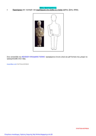 Άλλες δραστηριότητες
• Παρατήρησε τον «κυνηγό» και συμπλήρωσε στο σχέδιο ό,τι λείπει (μάτια, ζώνη, όπλα).
Στην ιστοσελίδα του ΜΟΥΣΕΙΟΥ ΚΥΚΛΑΔΙΚΗΣ ΤΕΧΝΗΣ προσφέρεται έντυπο υλικό (σε pdf format) που μπορεί να
χρησιμοποιηθεί στην τάξη.
Αναρτήθηκε από ΕΥΑΓΓΕΛΙΑ ΚΟΥΝΕΛΗ
ΕΥΑΓΓΕΛΙΑ ΚΟΥΝΕΛΗ
Επιμέλεια επανάληψης: Χρήστος Χαρμπής http://kritiria.blogspot.gr σελ.28
 