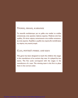 ∆ƒ√ÃŸ™, ¶∏§√™, ∫§πµ∞¡√™
∆Ô ·È¯Ó›‰È Û¯Â‰È¿ÛÙËÎÂ ÁÈ· Ó· Ì¿ıÂÈ ÛÙ· ·È‰È¿ Ù· ÛÙ¿‰È·
Î·Ù·ÛÎÂ˘‹˜ ÂÓﬁ˜ ·Ú¯·›Ô˘ ‹ÏÈÓÔ˘ ·ÁÁÂ›Ô˘. ¶·›˙ÂÙ·È ·ﬁ ‰˘Ô
ÔÌ¿‰Â˜. √È ¤ÓÙÂ Î¿ÚÙÂ˜ ·ÓÙÈÛÙÔÈ¯Ô‡Ó ÛÙ· ÛÙ¿‰È· Î·Ù·ÛÎÂ˘-
‹˜ ÂÓﬁ˜ ·ÁÁÂ›Ô˘. ∫ÂÚ‰›˙ÂÈ Ë ÔÌ¿‰· Ô˘ ÚÒÙË ı· ÙÔÔıÂÙ‹ÛÂÈ
ÙÈ˜ Î¿ÚÙÂ˜ ÛÙË ÛˆÛÙ‹ ÛÂÈÚ¿.
CLAY, POTTER’S WHEEL AND KILN
This game has been designed to teach the children the stages
in the manufacture of an ancient clay vase. It is played by two
teams. The five cards correspond with the stages in the
manufacture of a vase. The winning team is the first to place
them in the correct order.
Επιμέλεια επανάληψης: Χρήστος Χαρμπής http://kritiria.blogspot.gr σελ.29
 