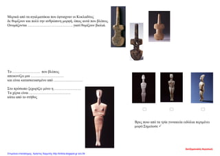 Μερικά από τα αγαλματάκια που έφτιαχναν οι Κυκλαδίτες
δε θυμίζουν και πολύ την ανθρώπινη μορφή, όπως αυτά που βλέπεις.
Ονομάζονται ………………………………. γιατί θυμίζουν βιολιά.
Το ………………….. που βλέπεις
απεικονίζει μια ………………………
και είναι κατασκευασμένο από ……………………
Στο πρόσωπο ξεχωρίζει μόνο η ………………….
Τα χέρια είναι …………………………….
κάτω από το στήθος
  
Βρες ποιο από τα τρία γυναικεία ειδώλια περιμένει
μωρό.Σημείωσε 
Χατζημανώλη Αγγελική
Επιμέλεια επανάληψης: Χρήστος Χαρμπής http://kritiria.blogspot.gr σελ.54
 