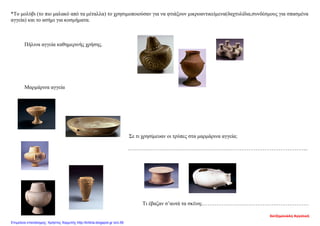 *Το μολύβι (το πιο μαλακό από τα μέταλλα) το χρησιμοποιούσαν για να φτιάξουν μικροαντικείμενα(δαχτυλίδια,συνδέσμους για σπασμένα
αγγεία) και το ασήμι για κοσμήματα.
Πήλινα αγγεία καθημερινής χρήσης.
Μαρμάρινα αγγεία
Σε τι χρησίμευαν οι τρύπες στα μαρμάρινα αγγεία;
………………………………………………………………………………………...
Τι έβαζαν σ’αυτά τα σκέυη;……………………………………………………
Χατζημανώλη Αγγελική
Επιμέλεια επανάληψης: Χρήστος Χαρμπής http://kritiria.blogspot.gr σελ.56
 