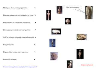 Μοιάζει με βιολί ,είναι όμως γυναίκα. 
Είναι από μάρμαρο κι έχει διπλωμένα τα χέρια. 
Είναι κουτάκι για κοσμήματα και γρυλίζει. 
Είναι μαρμάρινο αγγείο και το κρεμούσαν. 
Έβαζαν καρπούς προσφορά στη μεγάλη μητέρα. 
Περιμένει μωρό. 
Πήρε τα όπλα του και πάει για κυνήγι. 
Πίνει στην υγεία μας! 
Κάνε τις αντιστοιχίες
Χατζημανώλη Αγγελική
Επιμέλεια επανάληψης: Χρήστος Χαρμπής http://kritiria.blogspot.gr σελ.57
 