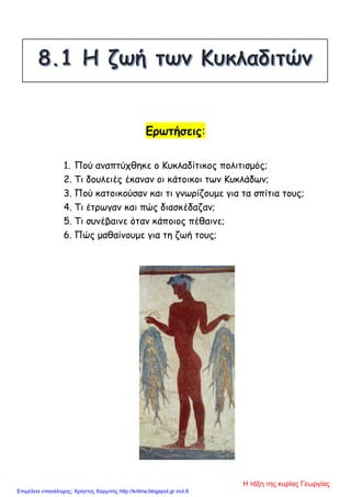 Ερωτήσεις:
1. Πού αναπτύχθηκε ο Κυκλαδίτικος πολιτισμός;
2. Τι δουλειές έκαναν οι κάτοικοι των Κυκλάδων;
3. Πού κατοικούσαν και τι γνωρίζουμε για τα σπίτια τους;
4. Τι έτρωγαν και πώς διασκέδαζαν;
5. Τι συνέβαινε όταν κάποιος πέθαινε;
6. Πώς μαθαίνουμε για τη ζωή τους;
Η τάξη της κυρίας Γεωργίας
Επιμέλεια επανάληψης: Χρήστος Χαρμπής http://kritiria.blogspot.gr σελ.6
 