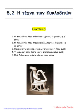 Ερωτήσεις:
1. Οι Κυκλαδίτες ήταν σπουδαίοι τεχνίτες. Τι γνωρίζεις γι'
αυτό;
2. Οι Κυκλαδίτες ήταν σπουδαίοι καλλιτέχνες. Τι γνωρίζεις
γι' αυτό;
3. Ποια ήταν τα σπουδαιότερα έργα τους και τι ήταν αυτά;
4. Τι γνώρισαν στην Κρήτη και τι αποτέλεσμα είχε αυτό;
5. Πού βρίσκονται τα έργα τέχνης τους τώρα;
Η τάξη της κυρίας Γεωργίας
Επιμέλεια επανάληψης: Χρήστος Χαρμπής http://kritiria.blogspot.gr σελ.7
 