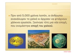  Πριν από 5.000 χρόνια λοιπόν, οι άνθρωποι
ανακάλυψαν το χαλκό κι άρχισαν να φτιάχνουν
χάλκινα εργαλεία. Ξεκίνησε τότε μια νέα εποχή,
που ονομάστηκε εποχή του χαλκού.
22/4/2017
3
Στέλλα Τσιάλα
 