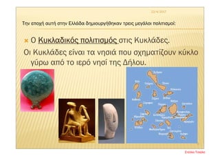  Ο Κυκλαδικός πολιτισμός στις Κυκλάδες.
Οι Κυκλάδες είναι τα νησιά που σχηματίζουν κύκλο
γύρω από το ιερό νησί της Δήλου.
22/4/2017
4
Την εποχή αυτή στην Ελλάδα δημιουργήθηκαν τρεις μεγάλοι πολιτισμοί:
Στέλλα Τσιάλα
 