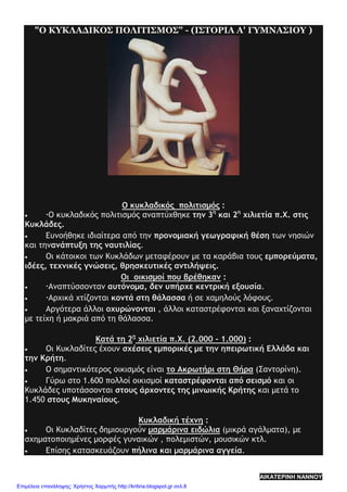 "Ο ΚΥΚΛΑΔΙΚΟΣ ΠΟΛΙΤΙΣΜΟΣ" - (ΙΣΤΟΡΙΑ Α' ΓΥΜΝΑΣΙΟΥ )
Ο κυκλαδικός πολιτισμός :
• Ο κυκλαδικός πολιτισμός αναπτύχθηκε την 3η
και 2η
χιλιετία π.Χ. στις
Κυκλάδες.
• Ευνοήθηκε ιδιαίτερα από την προνομιακή γεωγραφική θέση των νησιών
και τηνανάπτυξη της ναυτιλίας.
• Οι κάτοικοι των Κυκλάδων μεταφέρουν με τα καράβια τους εμπορεύματα,
ιδέες, τεχνικές γνώσεις, θρησκευτικές αντιλήψεις.
Οι οικισμοί που βρέθηκαν :
• Αναπτύσσονταν αυτόνομα, δεν υπήρχε κεντρική εξουσία.
• Αρχικά χτίζονται κοντά στη θάλασσα ή σε χαμηλούς λόφους.
• Αργότερα άλλοι οχυρώνονται , άλλοι καταστρέφονται και ξαναχτίζονται
με τείχη ή μακριά από τη θάλασσα.
Κατά τη 2η
χιλιετία π.Χ. (2.000 - 1.000) :
• Οι Κυκλαδίτες έχουν σχέσεις εμπορικές με την ηπειρωτική Ελλάδα και
την Κρήτη.
• Ο σημαντικότερος οικισμός είναι το Ακρωτήρι στη Θήρα (Σαντορίνη).
• Γύρω στο 1.600 πολλοί οικισμοί καταστρέφονται από σεισμό και οι
Κυκλάδες υποτάσσονται στους άρχοντες της μινωικής Κρήτης και μετά το
1.450 στους Μυκηναίους.
Κυκλαδική τέχνη :
• Οι Κυκλαδίτες δημιουργούν μαρμάρινα ειδώλια (μικρά αγάλματα), με
σχηματοποιημένες μορφές γυναικών , πολεμιστών, μουσικών κτλ.
• Επίσης κατασκευάζουν πήλινα και μαρμάρινα αγγεία.
ΑΙΚΑΤΕΡΙΝΗ ΝΑΝΝΟΥ
Επιμέλεια επανάληψης: Χρήστος Χαρμπής http://kritiria.blogspot.gr σελ.8
 