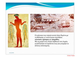 Οι κάτοικοι των νησιών αυτών ήταν δεμένοι με 
τη θάλασσα, γι’ αυτό έγιναν σπουδαίοι 
ναυτικοί, έμποροι και ψαράδες. 
Με τα μικρά τους πλοία ταξίδευαν στο Αιγαίο, 
αντάλλασσαν τα προϊόντα τους και γνώριζαν κι 
άλλους πολιτισμούς. 
22/4/2017
Στέλλα Τσιάλα
 