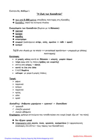 Ενότητα 8η, Μάθημα 1.
“Η Ζωή των Κυκλαδιτών”
 πριν από 5.000 χρόνια: σπουδαίος πολιτισμός στις Κυκλάδες
 Κυκλάδες: νησιά του κεντριού Αιγαίου
Επαγγέλματα των Κυκλαδιτών (δεμένοι με τη θάλασσα):
 ναυτικοί
 έμποροι
 ψαράδες
 κτηνοτρόφοι
 γεωργοί (καλλιέργεια: σιτάρι, ελιές, αμπέλια => λάδι + κρασί)
 κυνηγοί
Ταξίδι στο Αιγαίο με τα πλοία ==> ανταλλαγή προϊόντων + γνωριμία με άλλους
πολιτισμούς
Κατοίκηση:
• σε μικρές πόλεις κοντά σε: θάλασσα + πλαγιές μικρών λόφων
• τείχη γύρω από τις πόλεις (φόβος για πειρατές)
• σπίτια από πέτρες + λάσπη
• κοντά το ένα στο άλλο
• 1 ή 2 δωμάτια
• πάτωμα: με χώμα ή μικρές πλάκες
Τροφή:
 ψάρια
 λαχανικά
 όσπρια
 λαχανικά
 κρέας
 γάλα
 κρασί
Κυκλαδίτες: Άνθρωποι χαρούμενοι + ειρηνικοί - > διασκέδαση:
 τραγούδι
 έπαιζαν μουσική
 έκαναν αθλήματα
Κτερίσματα: χρήσιμα αντικείμενα που τοποθετούσαν στο νεκρό (ταφή: έξω απ' την πόλη)
 δεν ήξεραν γραφή
 πληροφορίες από: αγγεία, όπλα, εργαλεία, αγαλματάκια (=> αρχαιολογικές
ανασκαφές στα σπίτια + τους τάφους των Κυκλαδιτών)
Δρεβενίτσου Αθανασία
Επιμέλεια επανάληψης: Χρήστος Χαρμπής http://kritiria.blogspot.gr σελ.9
 