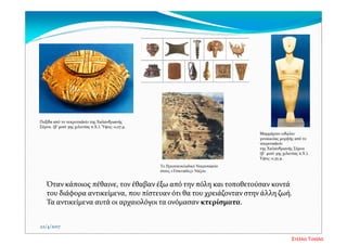 Όταν κάποιος πέθαινε, τον έθαβαν έξω από την πόλη και τοποθετούσαν κοντά 
του διάφορα αντικείμενα, που πίστευαν ότι θα του χρειάζονταν στην άλλη ζωή. 
Τα αντικείμενα αυτά οι αρχαιολόγοι τα ονόμασαν κτερίσματα.
22/4/2017
Πυξίδα από το νεκροταφείο της Χαλανδριανής 
Σύρου. (β΄μισό 3ης χιλιετίας π.Χ.). Ύψος: 0,07 μ. 
Μαρμάρινο ειδώλιο 
γυναικείας μορφής από το 
νεκροταφείο 
της Χαλανδριανής Σύρου 
(β΄ μισό 3ης χιλιετίας π.Χ.). 
Υψος: 0,35 μ. 
Το Πρωτοκυκλαδικό Νεκροταφείο
στους «Τσικνιάδες» Νάξου
Στέλλα Τσιάλα
 