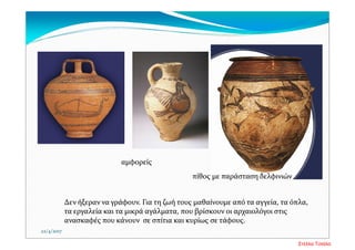 Δεν ήξεραν να γράφουν. Για τη ζωή τους μαθαίνουμε από τα αγγεία, τα όπλα, 
τα εργαλεία και τα μικρά αγάλματα, που βρίσκουν οι αρχαιολόγοι στις 
ανασκαφές που κάνουν  σε σπίτια και κυρίως σε τάφους. 
22/4/2017
αμφορείς 
πίθος με παράσταση δελφινιών
Στέλλα Τσιάλα
 
